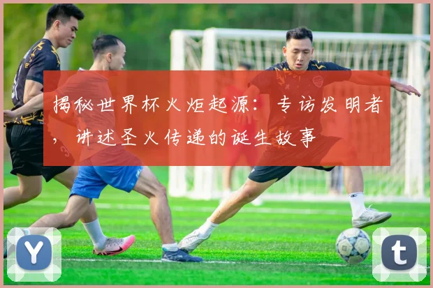 揭秘世界杯火炬起源:专访发明者,讲述圣火传递的诞生故事