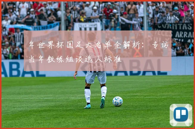 年世界杯国足大名单全解析：专访当年教练组谈选人标准