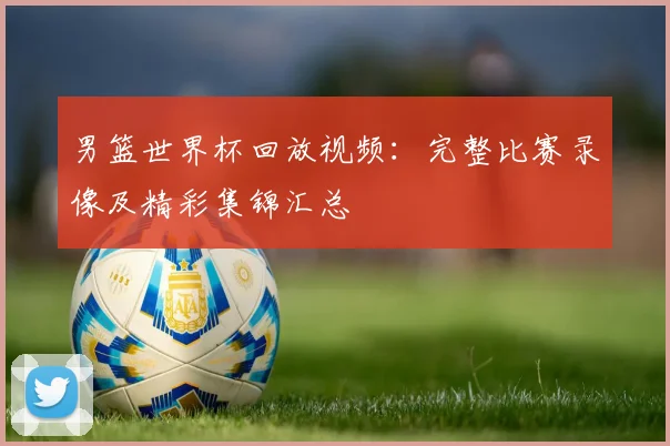男篮世界杯回放视频:完整比赛录像及精彩集锦汇总