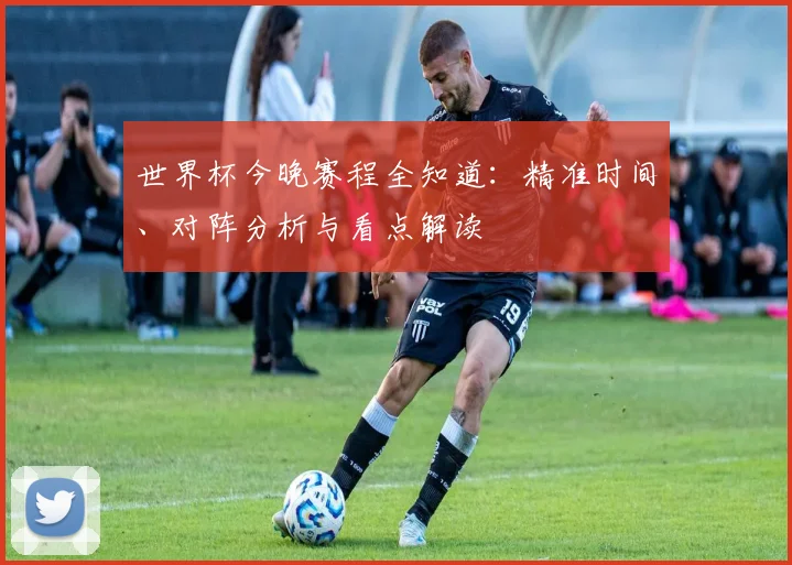 世界杯今晚赛程全知道:精准时间、对阵分析与看点解读
