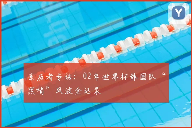亲历者专访:02年世界杯韩国队“黑哨”风波全记录