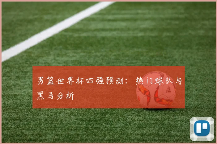 男篮世界杯四强预测:热门球队与黑马分析