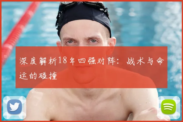 深度解析18年四强对阵：战术与命运的碰撞
