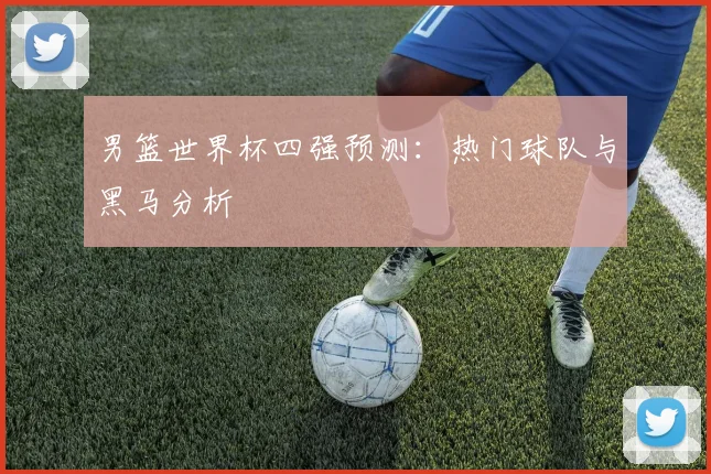 男篮世界杯四强预测:热门球队与黑马分析