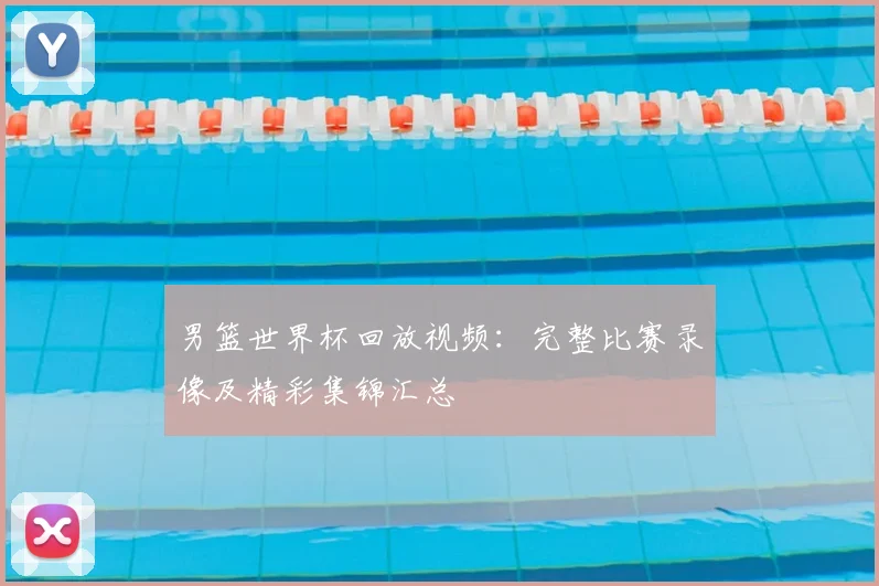 男篮世界杯回放视频:完整比赛录像及精彩集锦汇总