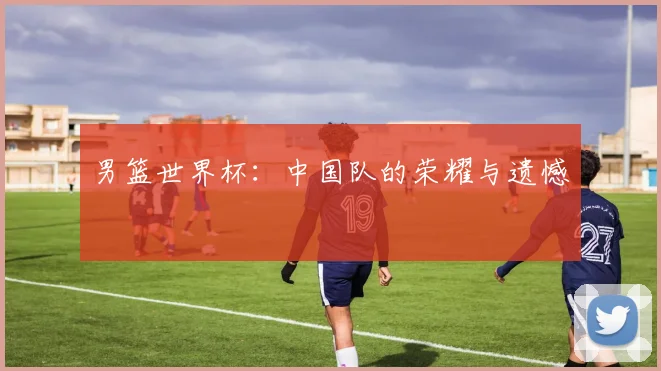 男篮世界杯：中国队的荣耀与遗憾