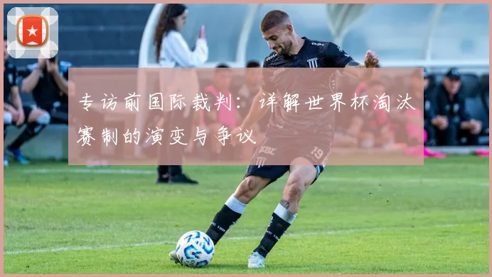专访前国际裁判：详解世界杯淘汰赛制的演变与争议