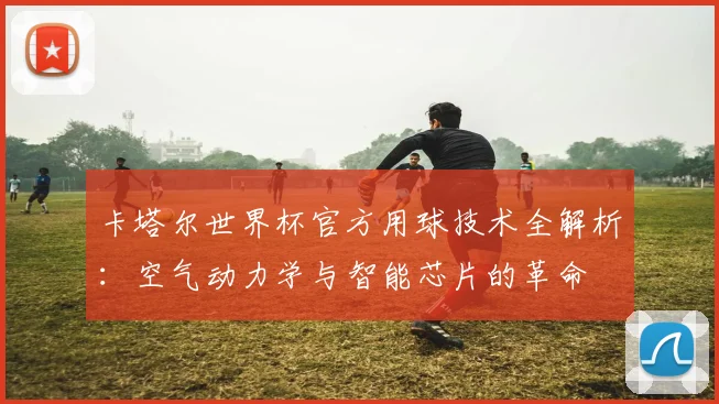 卡塔尔世界杯官方用球技术全解析：空气动力学与智能芯片的革命